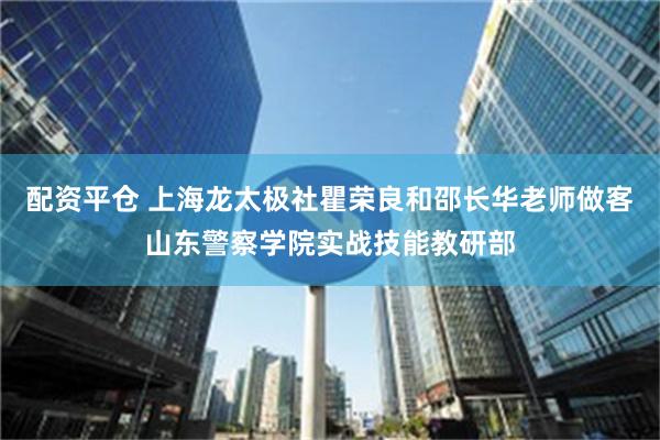 配资平仓 上海龙太极社瞿荣良和邵长华老师做客山东警察学院实战技能教研部