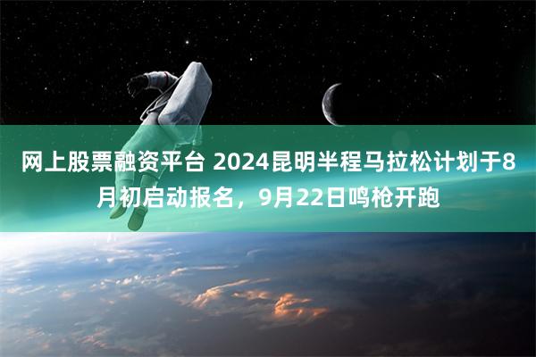 网上股票融资平台 2024昆明半程马拉松计划于8月初启动报名，9月22日鸣枪开跑