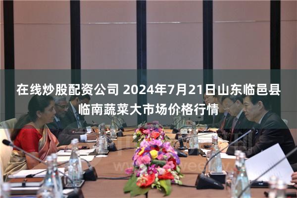 在线炒股配资公司 2024年7月21日山东临邑县临南蔬菜大市场价格行情