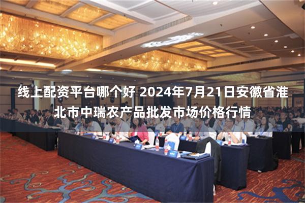 线上配资平台哪个好 2024年7月21日安徽省淮北市中瑞农产品批发市场价格行情