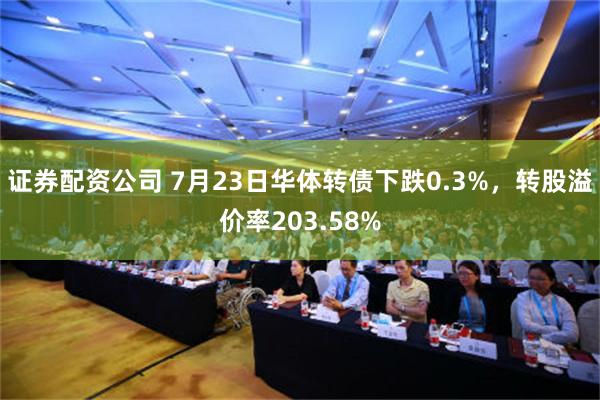 证券配资公司 7月23日华体转债下跌0.3%，转股溢价率203.58%