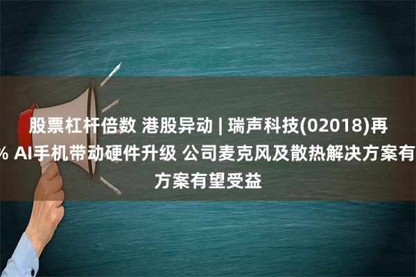 股票杠杆倍数 港股异动 | 瑞声科技(02018)再涨近7% AI手机带动硬件升级 公司麦克风及散热解决方案有望受益