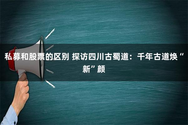 私募和股票的区别 探访四川古蜀道：千年古道焕“新”颜