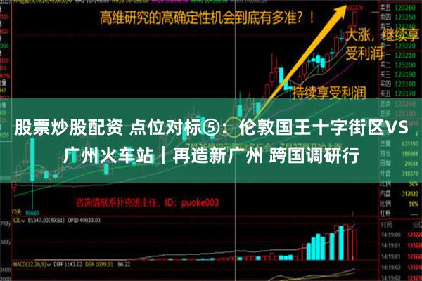 股票炒股配资 点位对标⑤：伦敦国王十字街区VS广州火车站｜再造新广州 跨国调研行