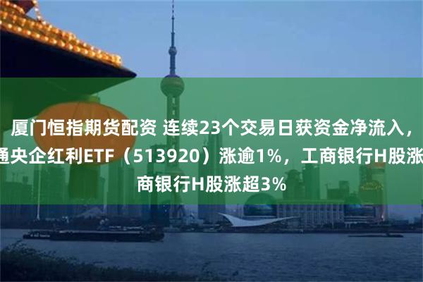 厦门恒指期货配资 连续23个交易日获资金净流入，港股通央企红利ETF（513920）涨逾1%，工商银行H股涨超3%