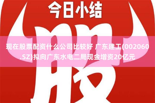 现在股票配资什么公司比较好 广东建工(002060.SZ)拟向广东水电二局现金增资20亿元