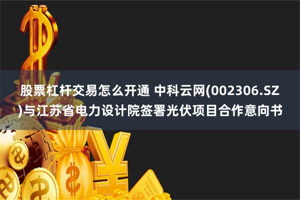 股票杠杆交易怎么开通 中科云网(002306.SZ)与江苏省电力设计院签署光伏项目合作意向书