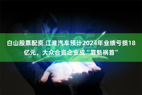 白山股票配资 江淮汽车预计2024年业绩亏损18亿元，大众合资企业成“罪魁祸首”