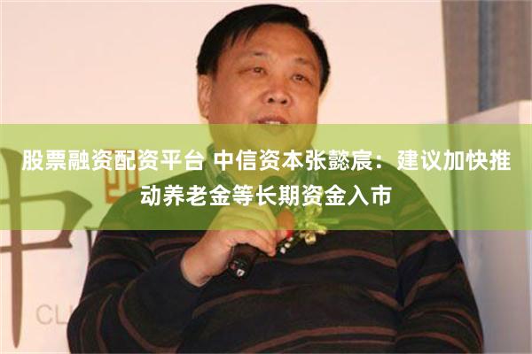 股票融资配资平台 中信资本张懿宸：建议加快推动养老金等长期资金入市