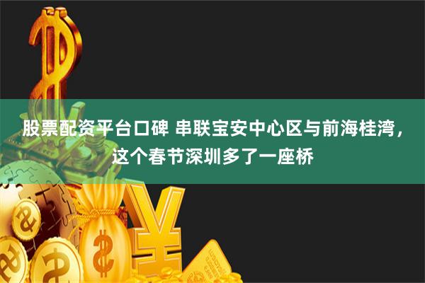 股票配资平台口碑 串联宝安中心区与前海桂湾，这个春节深圳多了一座桥